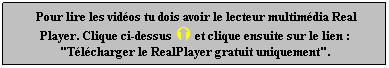 Zone de Texte:  Pour lire les vidos tu dois avoir le lecteur multimdia Real Player. Clique ci-dessus  et clique ensuite sur le lien : "Tlcharger le RealPlayer gratuit uniquement".
 
