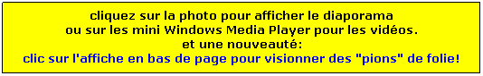 Zone de Texte: cliquez sur la photo pour afficher le diaporama
ou sur les mini Windows Media Player pour les vidos.
et une nouveaut:
clic sur l'affiche en bas de page pour visionner des "pions" de folie!
 
